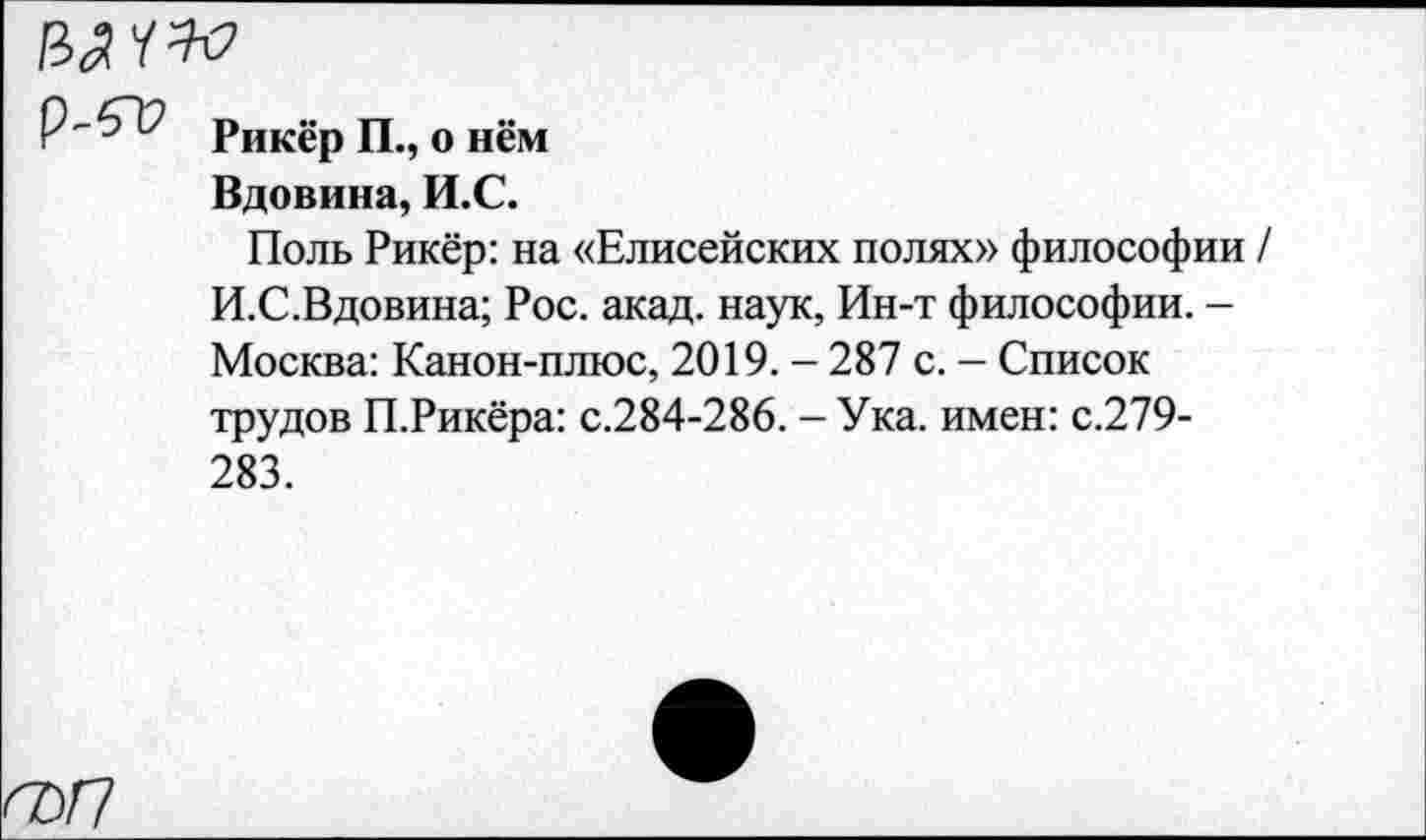 ﻿Р-5~12 рИК£р щ 0 нём
Вдовина, И.С.
Поль Рикёр: на «Елисейских полях» философии / И.С.Вдовина; Рос. акад, наук, Ин-т философии. -Москва: Канон-плюс, 2019. - 287 с. - Список трудов П.Рикёра: с.284-286. - Ука. имен: с.279-283.